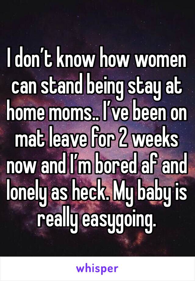 I don’t know how women can stand being stay at home moms.. I’ve been on mat leave for 2 weeks now and I’m bored af and lonely as heck. My baby is really easygoing. 