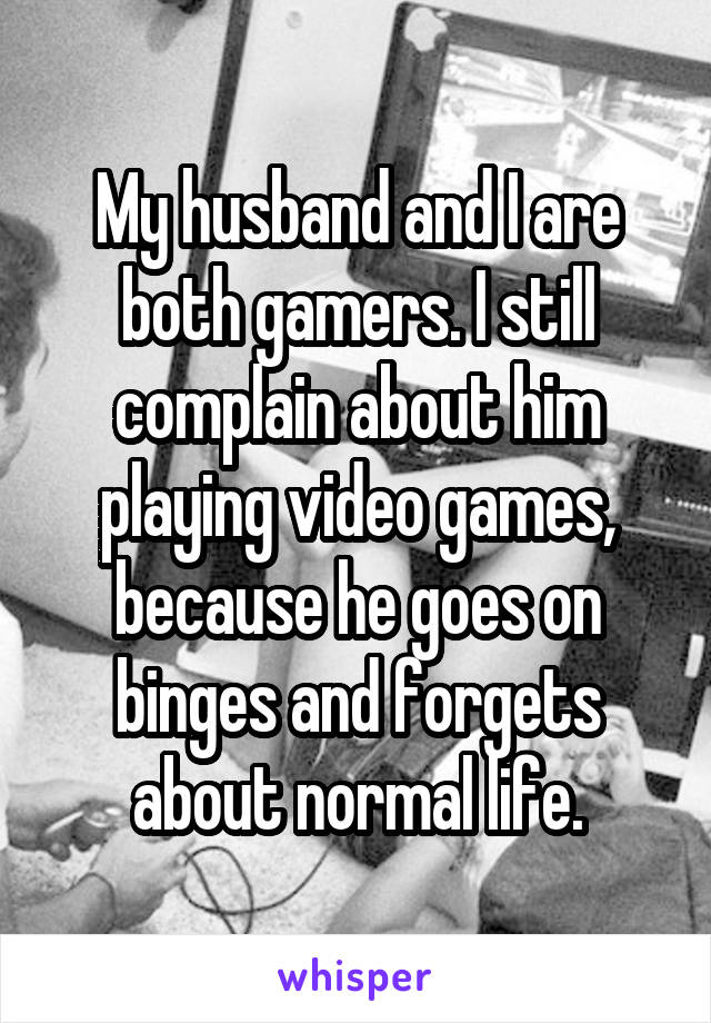 My husband and I are both gamers. I still complain about him playing video games, because he goes on binges and forgets about normal life.