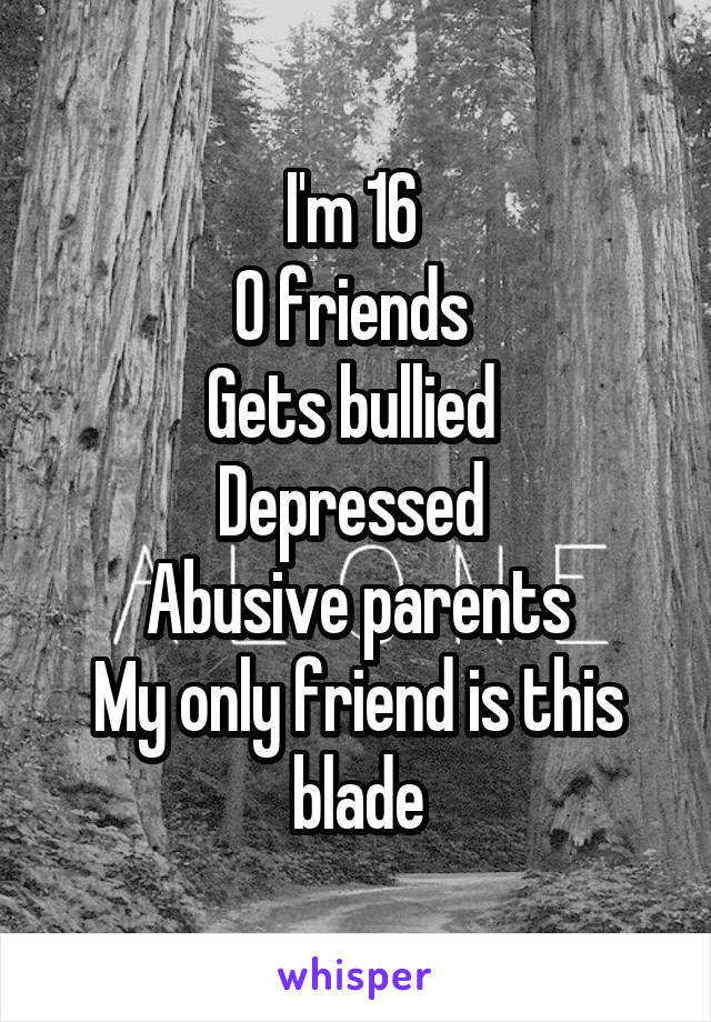 I'm 16 
0 friends 
Gets bullied 
Depressed 
Abusive parents
My only friend is this blade