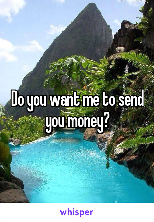 Do you want me to send you money?