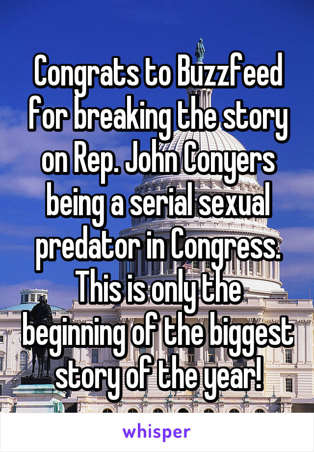 Congrats to Buzzfeed for breaking the story on Rep. John Conyers being a serial sexual predator in Congress. This is only the beginning of the biggest story of the year!