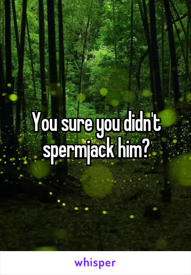 You sure you didn't spermjack him?