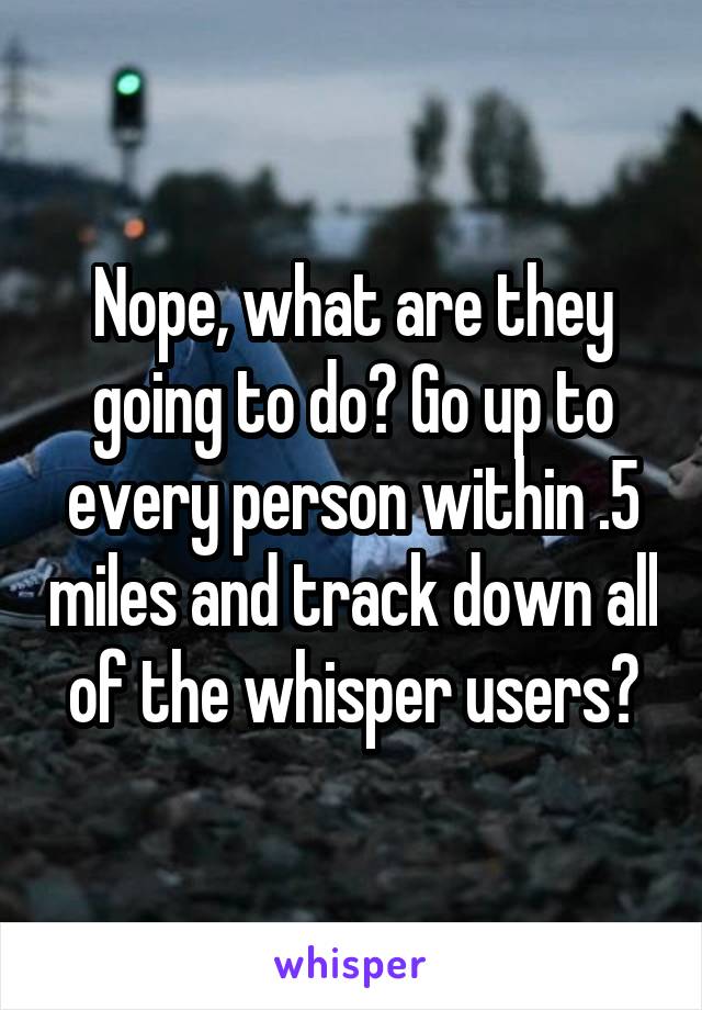 Nope, what are they going to do? Go up to every person within .5 miles and track down all of the whisper users?