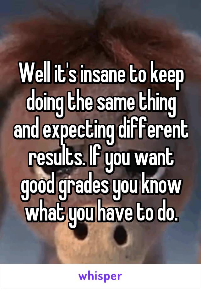 Well it's insane to keep doing the same thing and expecting different results. If you want good grades you know what you have to do.