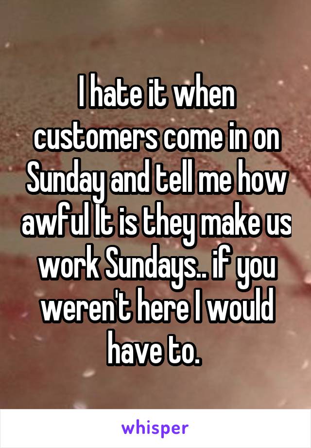 I hate it when customers come in on Sunday and tell me how awful It is they make us work Sundays.. if you weren't here I would have to. 