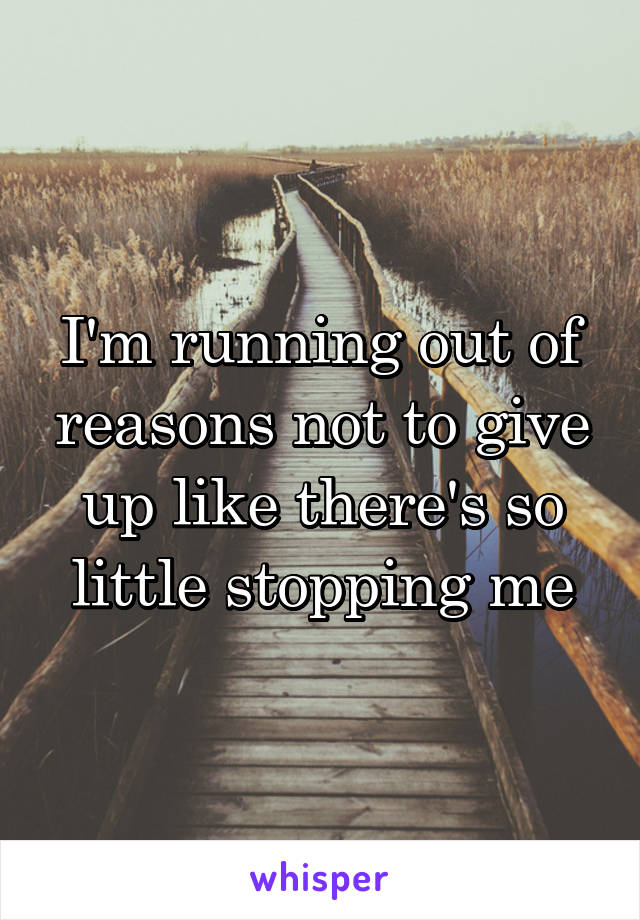 I'm running out of reasons not to give up like there's so little stopping me