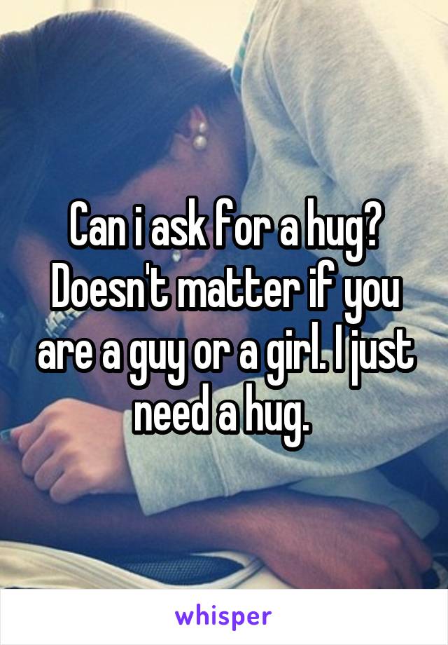 Can i ask for a hug? Doesn't matter if you are a guy or a girl. I just need a hug. 