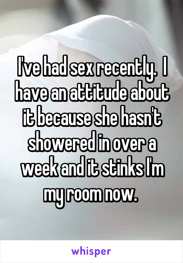 I've had sex recently.  I have an attitude about it because she hasn't showered in over a week and it stinks I'm my room now. 