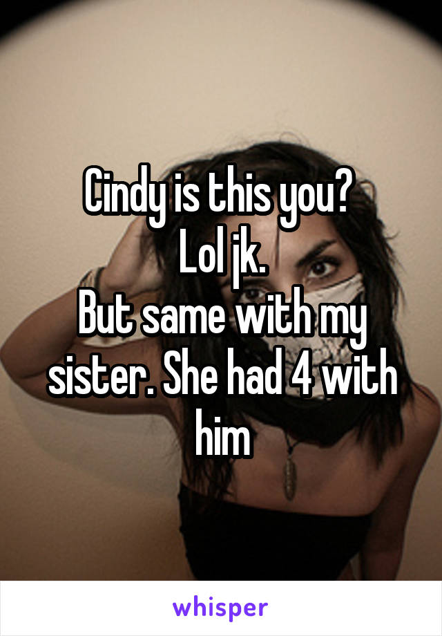 Cindy is this you? 
Lol jk.
But same with my sister. She had 4 with him