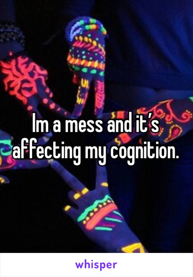 Im a mess and it’s affecting my cognition.