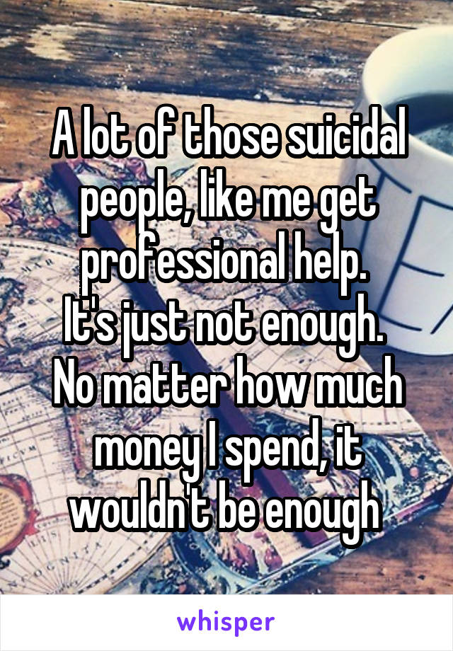 A lot of those suicidal people, like me get professional help. 
It's just not enough. 
No matter how much money I spend, it wouldn't be enough 