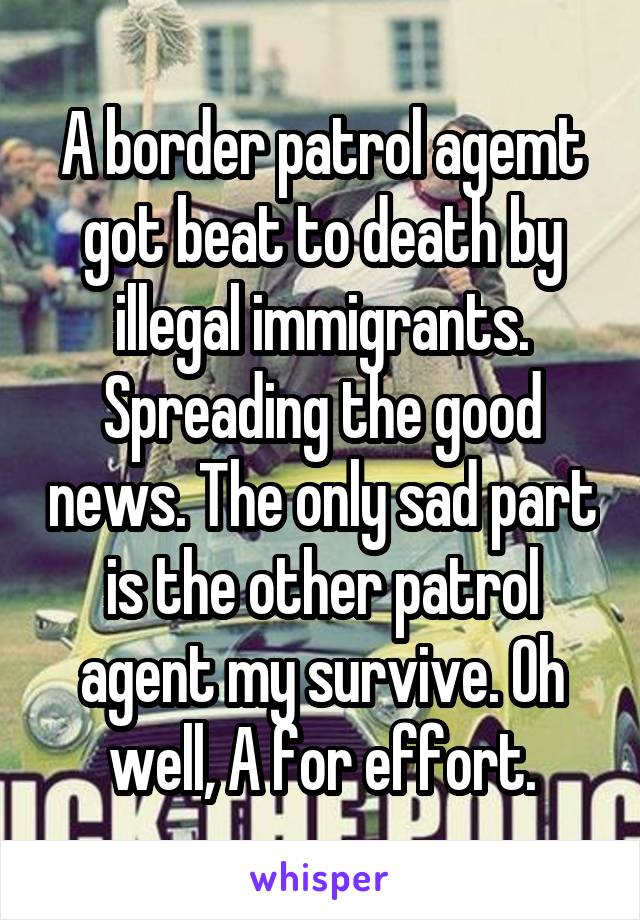 A border patrol agemt got beat to death by illegal immigrants. Spreading the good news. The only sad part is the other patrol agent my survive. Oh well, A for effort.