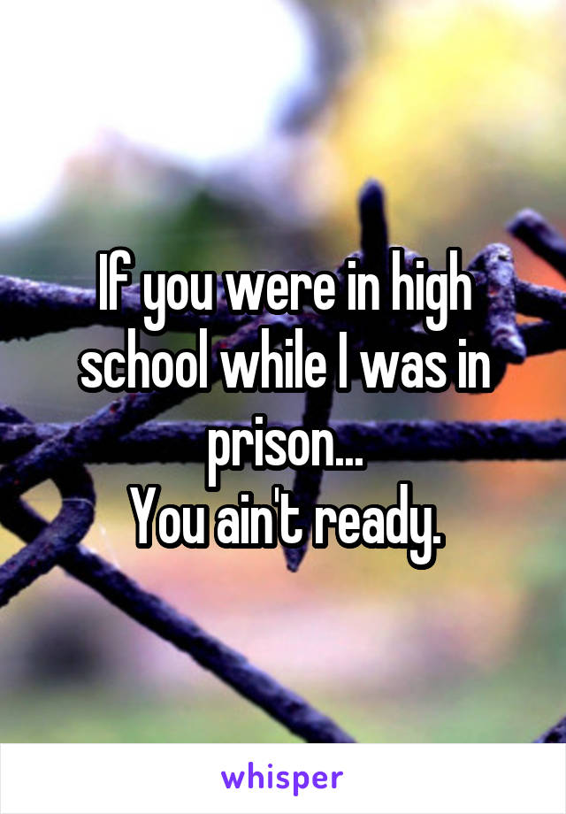 If you were in high school while I was in prison...
You ain't ready.