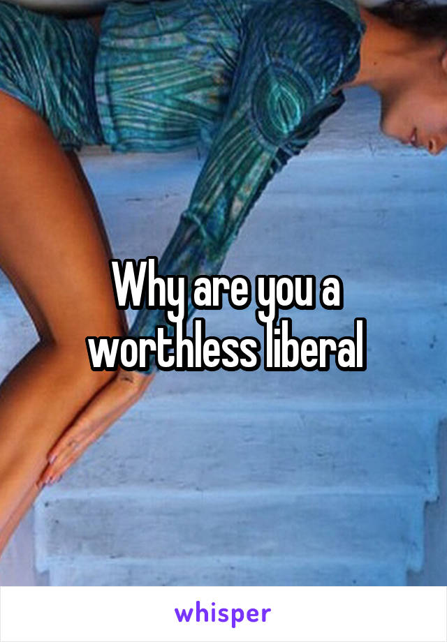 Why are you a worthless liberal