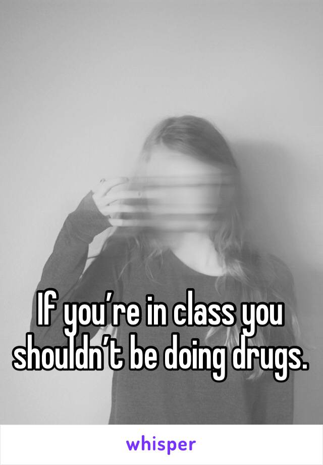 If you’re in class you shouldn’t be doing drugs.