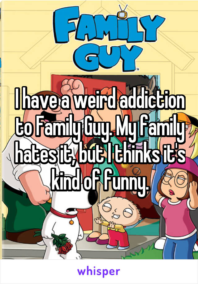 I have a weird addiction to Family Guy. My family hates it, but I thinks it's kind of funny.