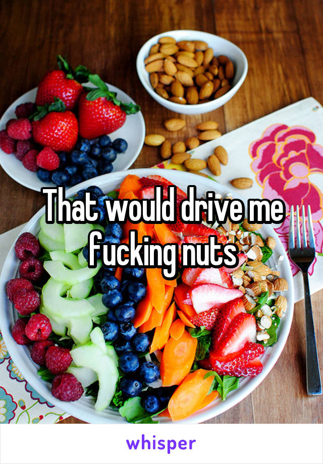 That would drive me fucking nuts