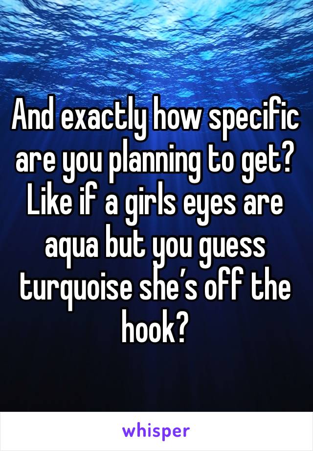 And exactly how specific are you planning to get? Like if a girls eyes are aqua but you guess turquoise she’s off the hook?