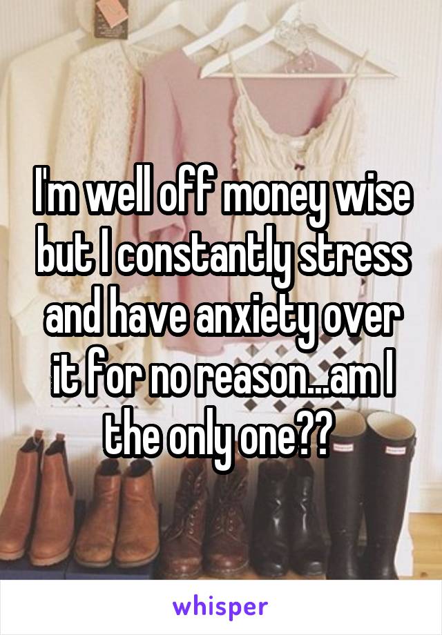 I'm well off money wise but I constantly stress and have anxiety over it for no reason...am I the only one?? 