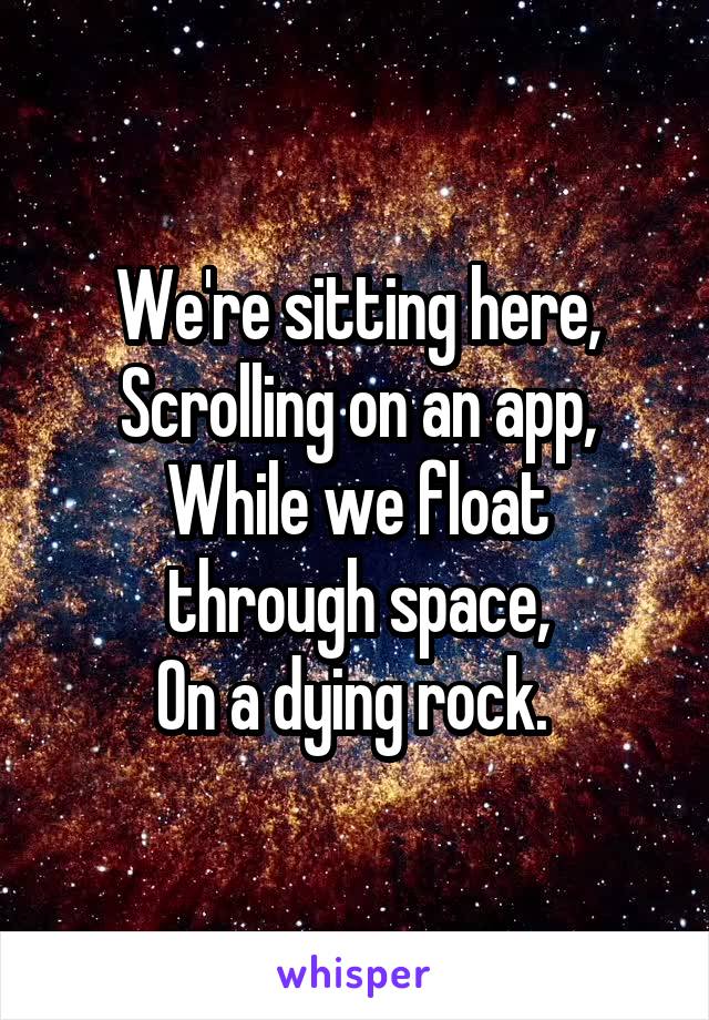 We're sitting here,
Scrolling on an app,
While we float through space,
On a dying rock. 