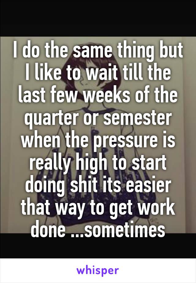 I do the same thing but I like to wait till the last few weeks of the quarter or semester when the pressure is really high to start doing shit its easier that way to get work done ...sometimes