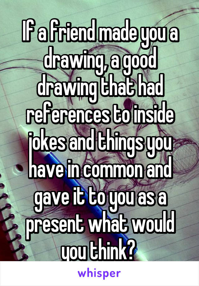 If a friend made you a drawing, a good drawing that had references to inside jokes and things you have in common and gave it to you as a present what would you think? 