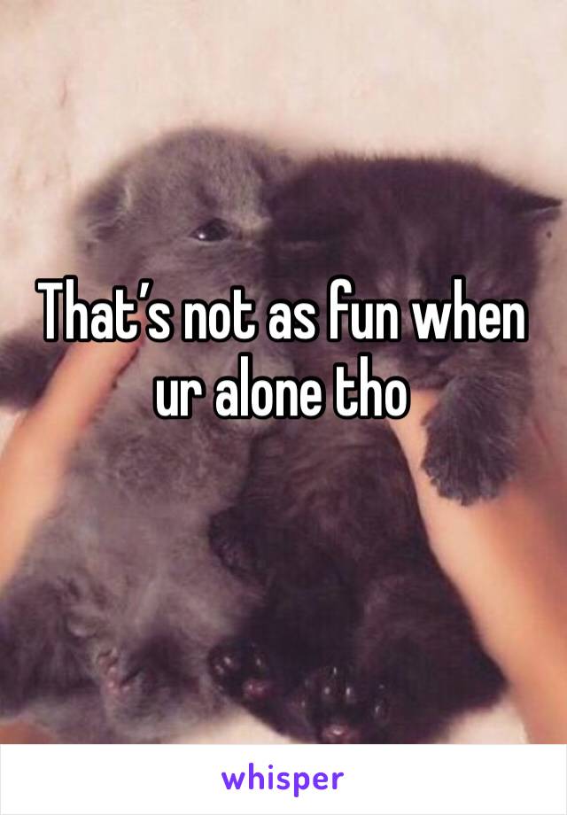 That’s not as fun when ur alone tho 