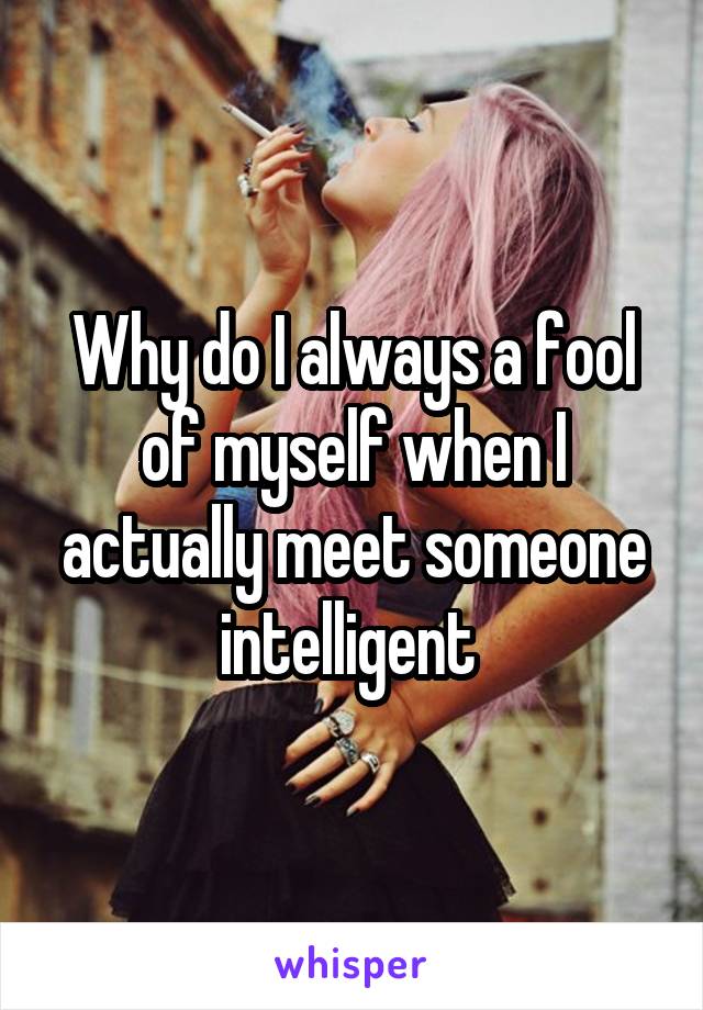 Why do I always a fool of myself when I actually meet someone intelligent 