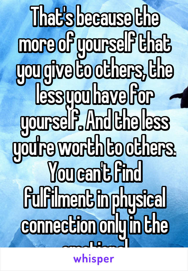 That's because the more of yourself that you give to others, the less you have for yourself. And the less you're worth to others. You can't find fulfilment in physical connection only in the emotional