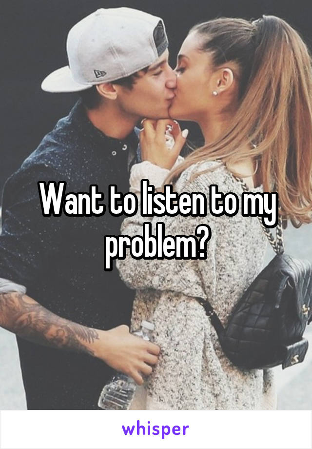 Want to listen to my problem?