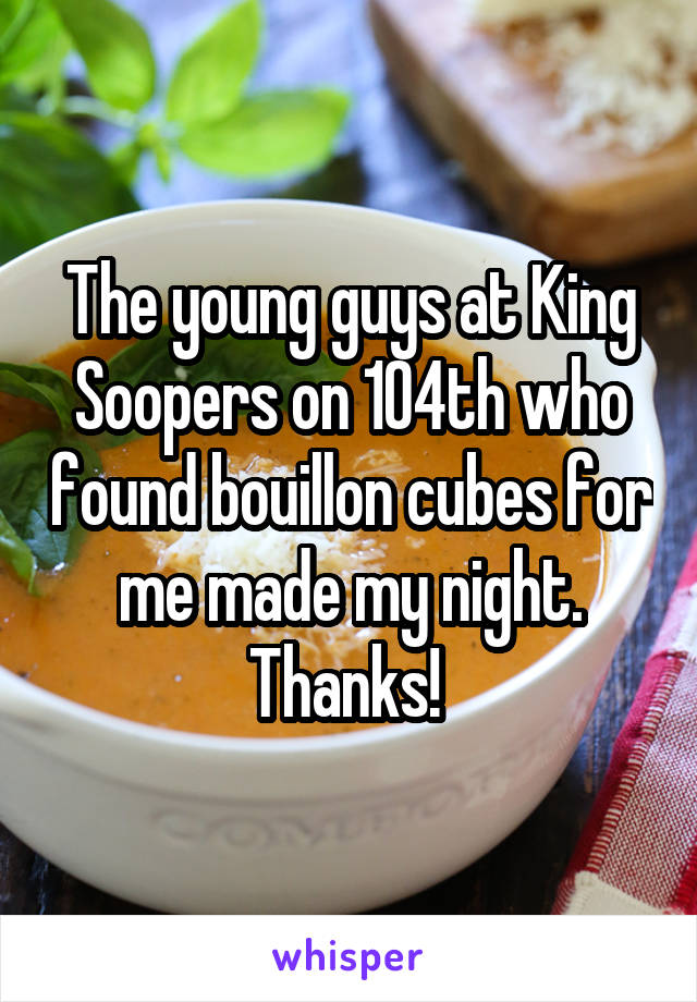 The young guys at King Soopers on 104th who found bouillon cubes for me made my night. Thanks! 