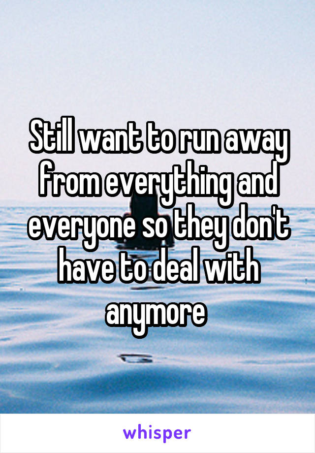 Still want to run away from everything and everyone so they don't have to deal with anymore 