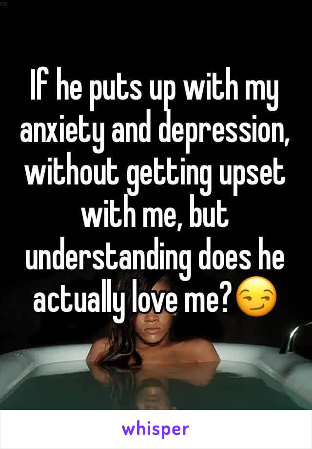 If he puts up with my anxiety and depression, without getting upset with me, but understanding does he actually love me?😏