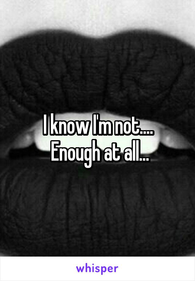 I know I'm not....
 Enough at all...