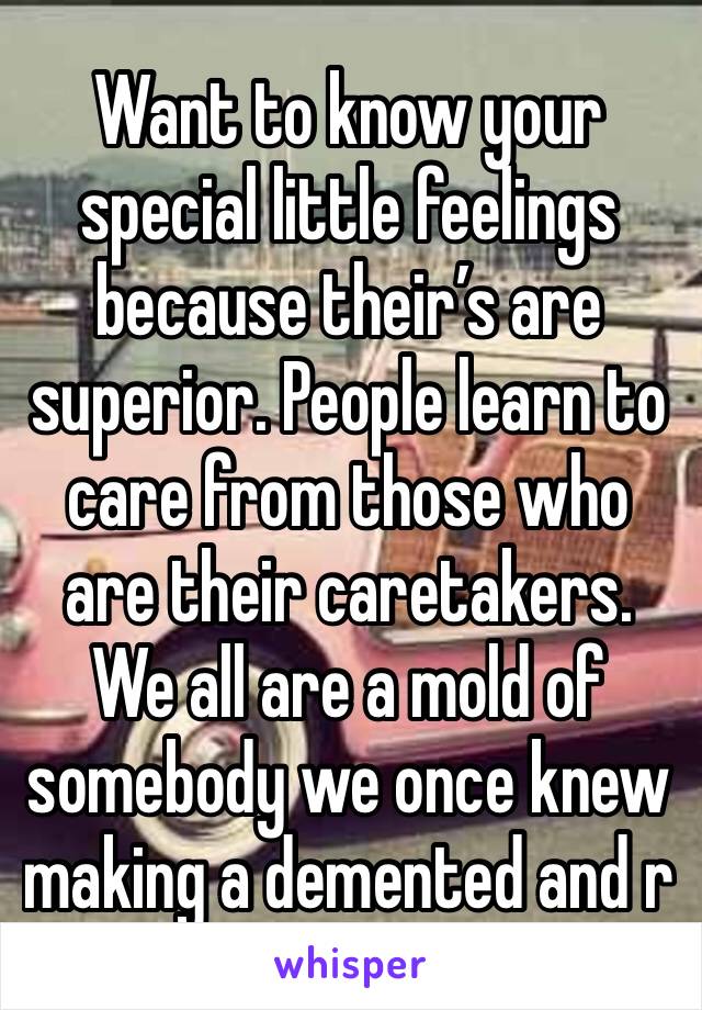 Want to know your special little feelings because their’s are superior. People learn to care from those who are their caretakers. We all are a mold of somebody we once knew making a demented and r