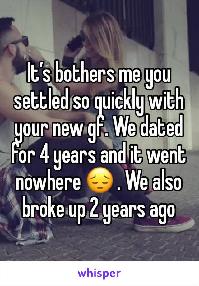 It’s bothers me you settled so quickly with your new gf. We dated for 4 years and it went nowhere 😔 . We also broke up 2 years ago