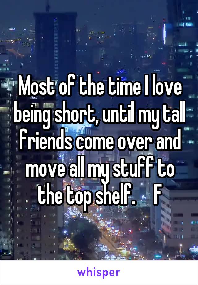 Most of the time I love being short, until my tall friends come over and move all my stuff to the top shelf.     F