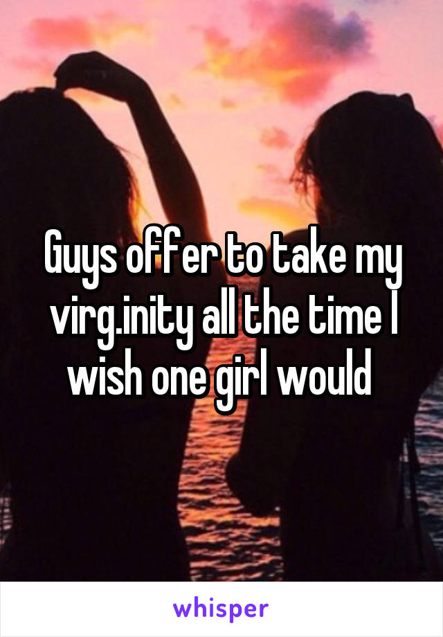 Guys offer to take my virg.inity all the time I wish one girl would 