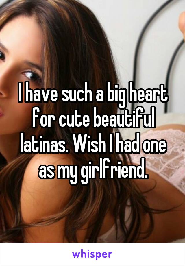 I have such a big heart for cute beautiful latinas. Wish I had one as my girlfriend.