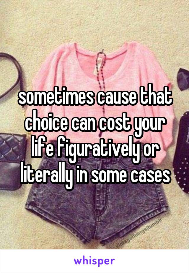 sometimes cause that choice can cost your life figuratively or literally in some cases