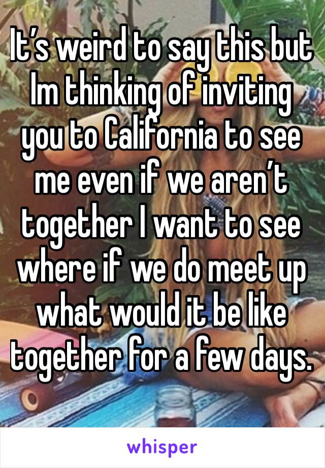 It’s weird to say this but Im thinking of inviting you to California to see me even if we aren’t together I want to see where if we do meet up what would it be like together for a few days.  