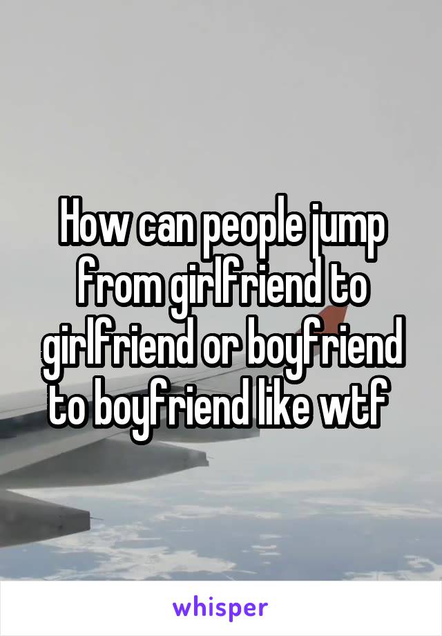 How can people jump from girlfriend to girlfriend or boyfriend to boyfriend like wtf 