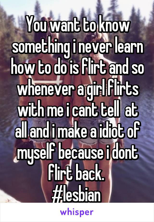 You want to know something i never learn how to do is flirt and so whenever a girl flirts with me i cant tell  at all and i make a idiot of myself because i dont flirt back. 
#lesbian 