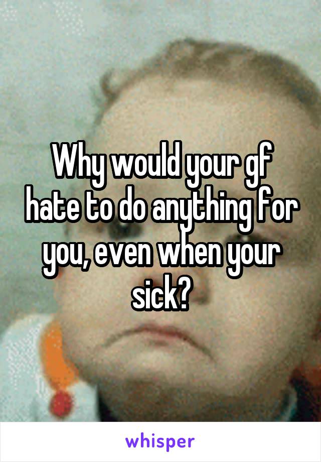 Why would your gf hate to do anything for you, even when your sick?