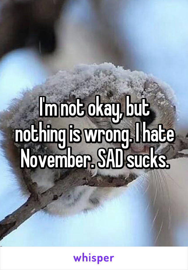 I'm not okay, but nothing is wrong. I hate November. SAD sucks.