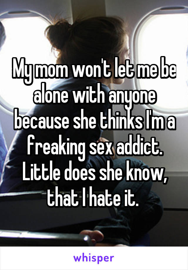 My mom won't let me be alone with anyone because she thinks I'm a freaking sex addict. Little does she know, that I hate it. 