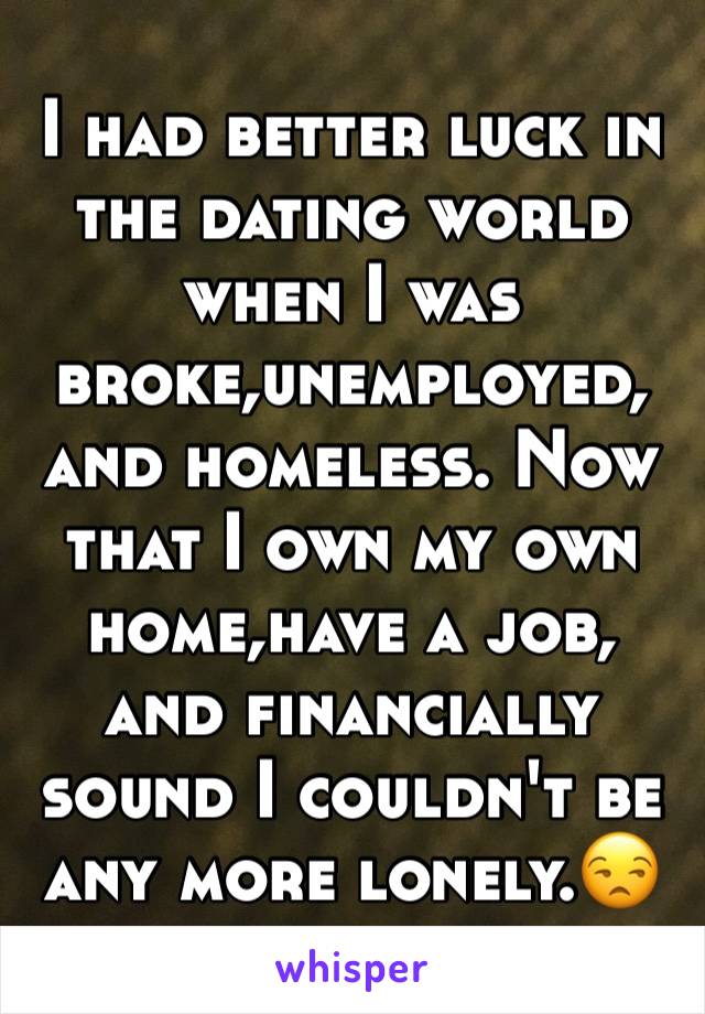 I had better luck in the dating world when I was broke,unemployed, and homeless. Now that I own my own home,have a job, and financially sound I couldn't be any more lonely.😒