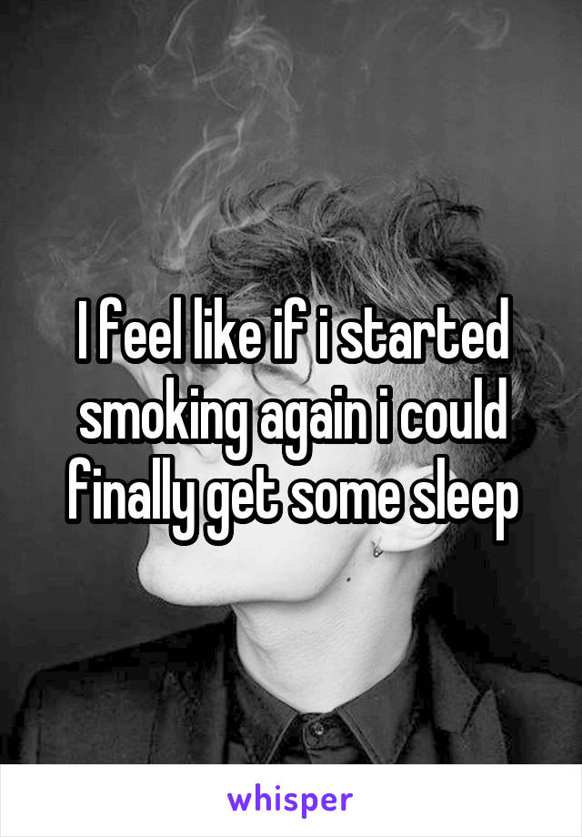 I feel like if i started smoking again i could finally get some sleep