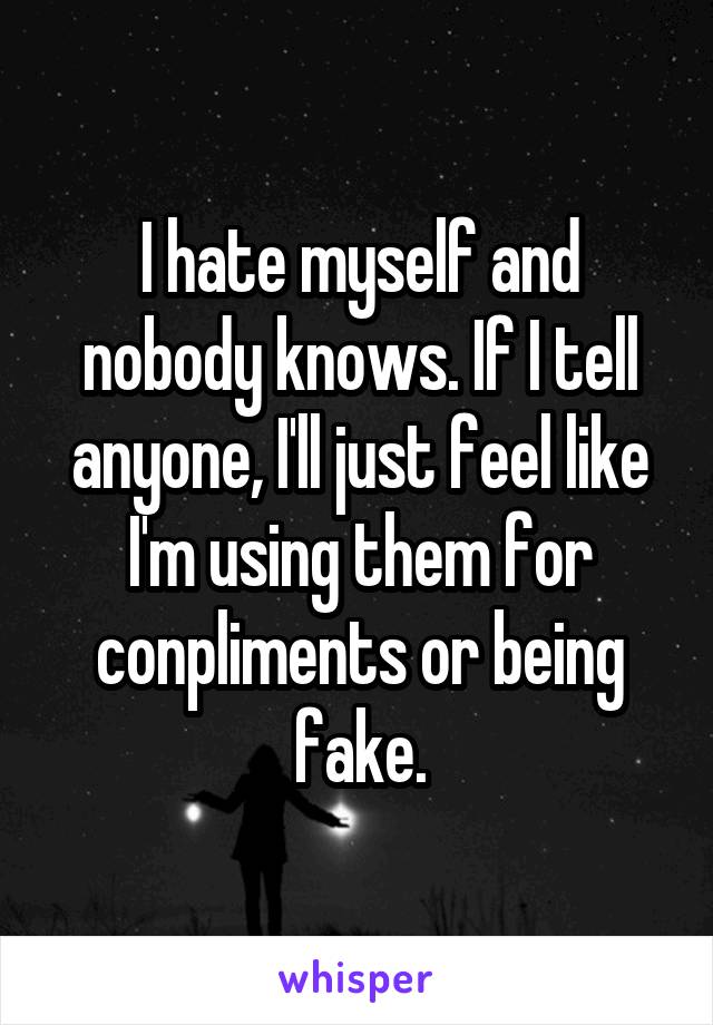 I hate myself and nobody knows. If I tell anyone, I'll just feel like I'm using them for conpliments or being fake.