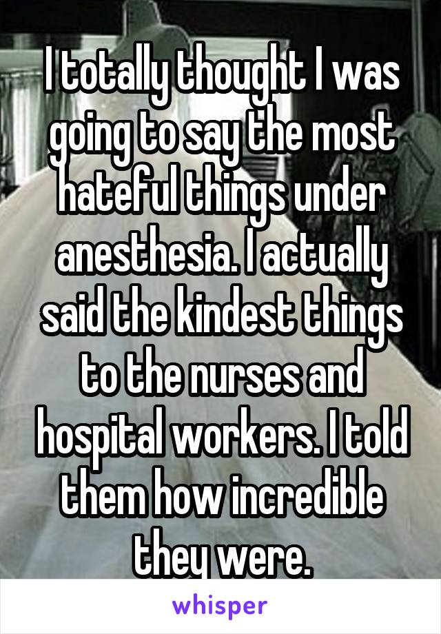 I totally thought I was going to say the most hateful things under anesthesia. I actually said the kindest things to the nurses and hospital workers. I told them how incredible they were.